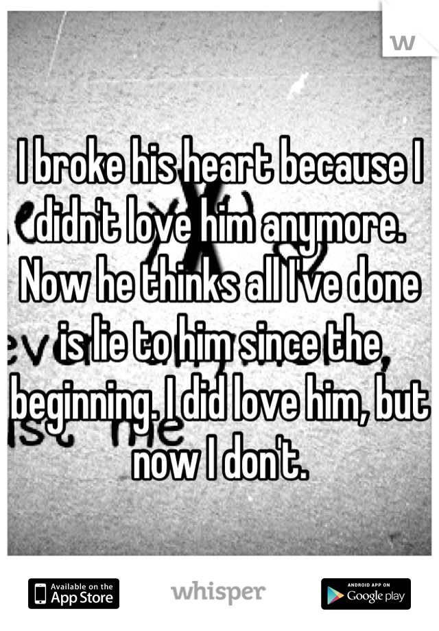 I broke his heart because I didn't love him anymore. Now he thinks all I've done is lie to him since the beginning. I did love him, but now I don't.