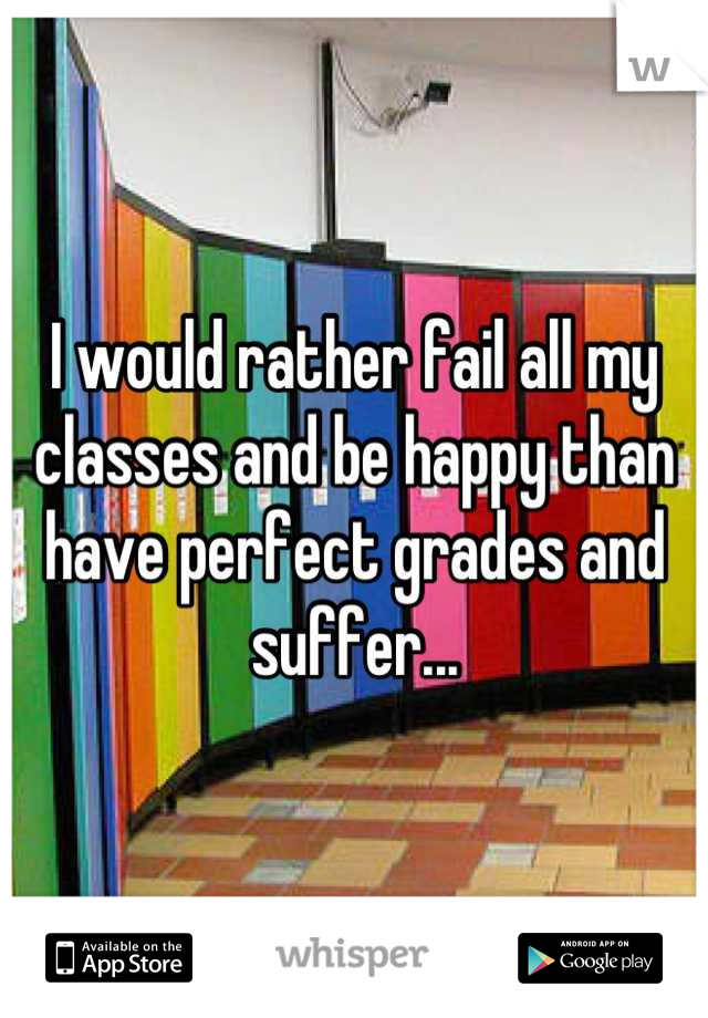 I would rather fail all my classes and be happy than have perfect grades and suffer...