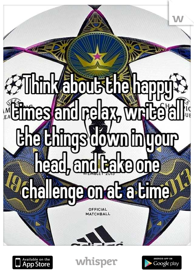 Think about the happy times and relax, write all the things down in your head, and take one challenge on at a time 