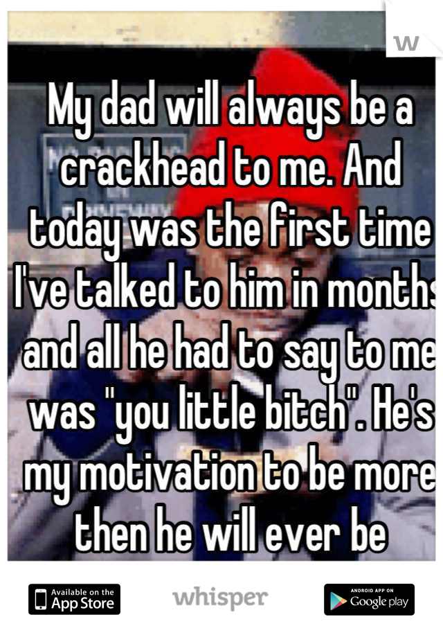My dad will always be a crackhead to me. And today was the first time I've talked to him in months and all he had to say to me was "you little bitch". He's my motivation to be more then he will ever be