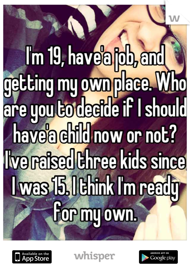 I'm 19, have'a job, and getting my own place. Who are you to decide if I should have'a child now or not? I've raised three kids since I was 15. I think I'm ready for my own.