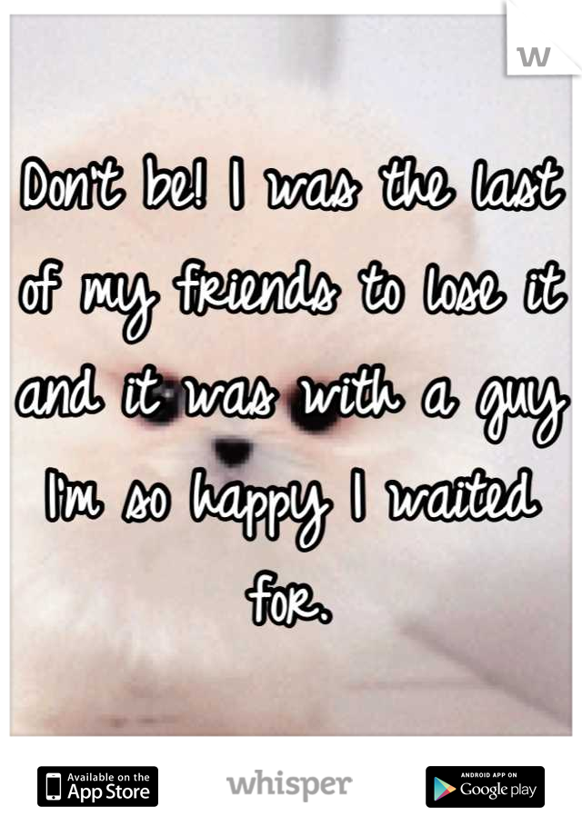 Don't be! I was the last of my friends to lose it and it was with a guy I'm so happy I waited for.