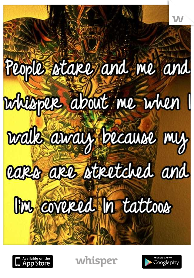 People stare and me and whisper about me when I walk away because my ears are stretched and I'm covered In tattoos 