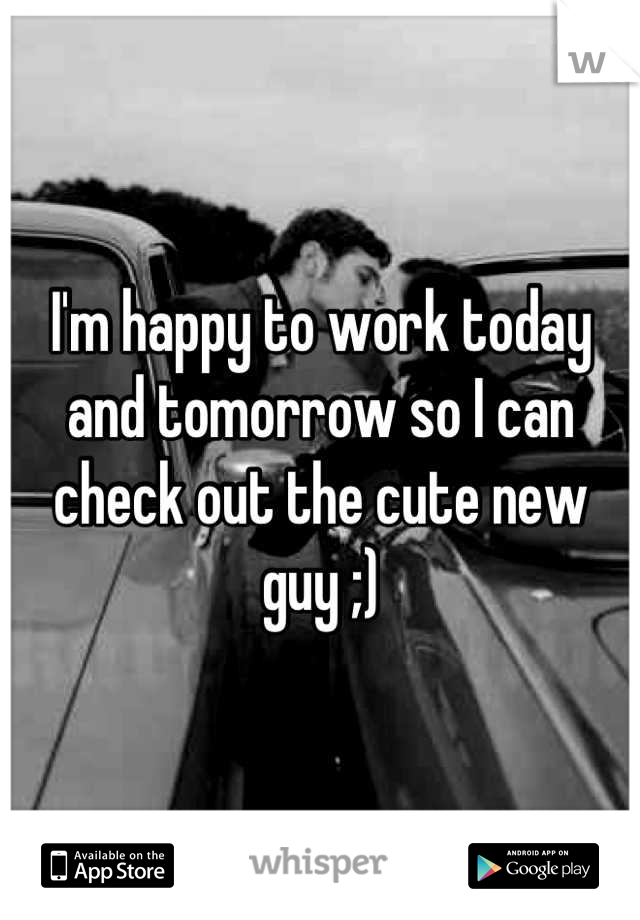 I'm happy to work today and tomorrow so I can check out the cute new guy ;)