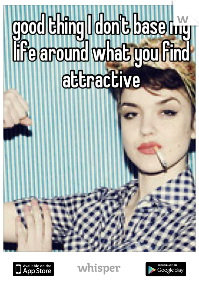 good thing I don't base my life around what you find attractive