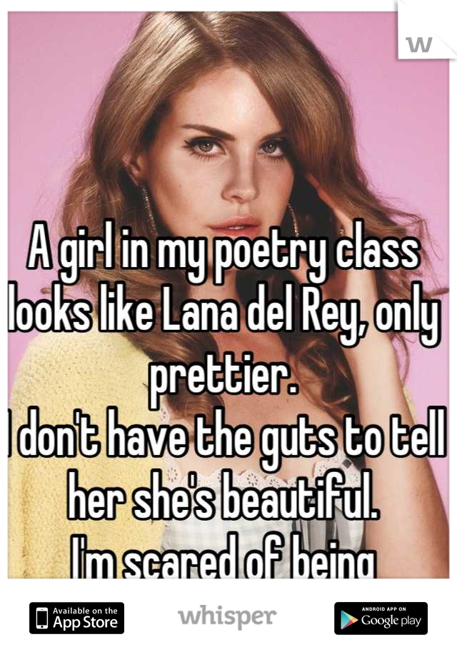 A girl in my poetry class looks like Lana del Rey, only prettier. 
I don't have the guts to tell her she's beautiful.
I'm scared of being rejected cause I'm gay.