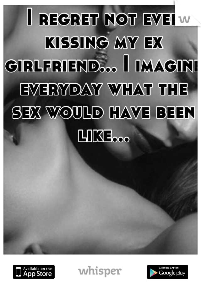 I regret not ever kissing my ex girlfriend... I imagine everyday what the sex would have been like...