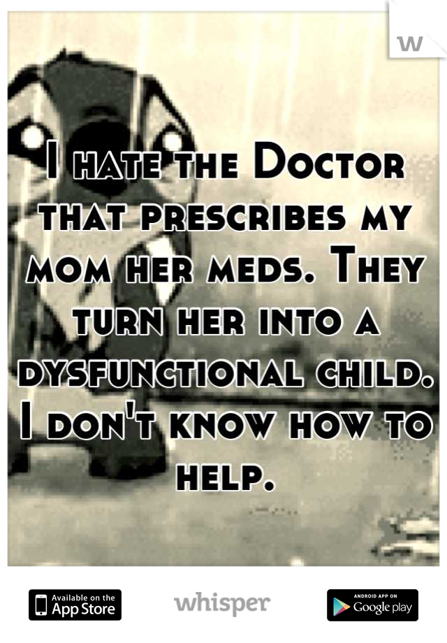 I hate the Doctor that prescribes my mom her meds. They turn her into a dysfunctional child. I don't know how to help.