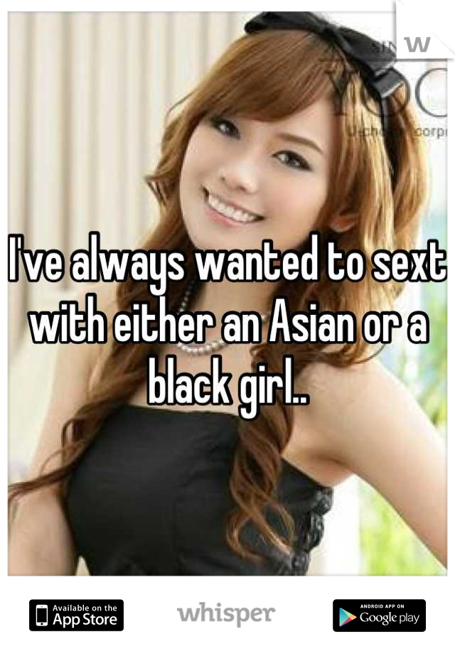 I've always wanted to sext with either an Asian or a black girl..