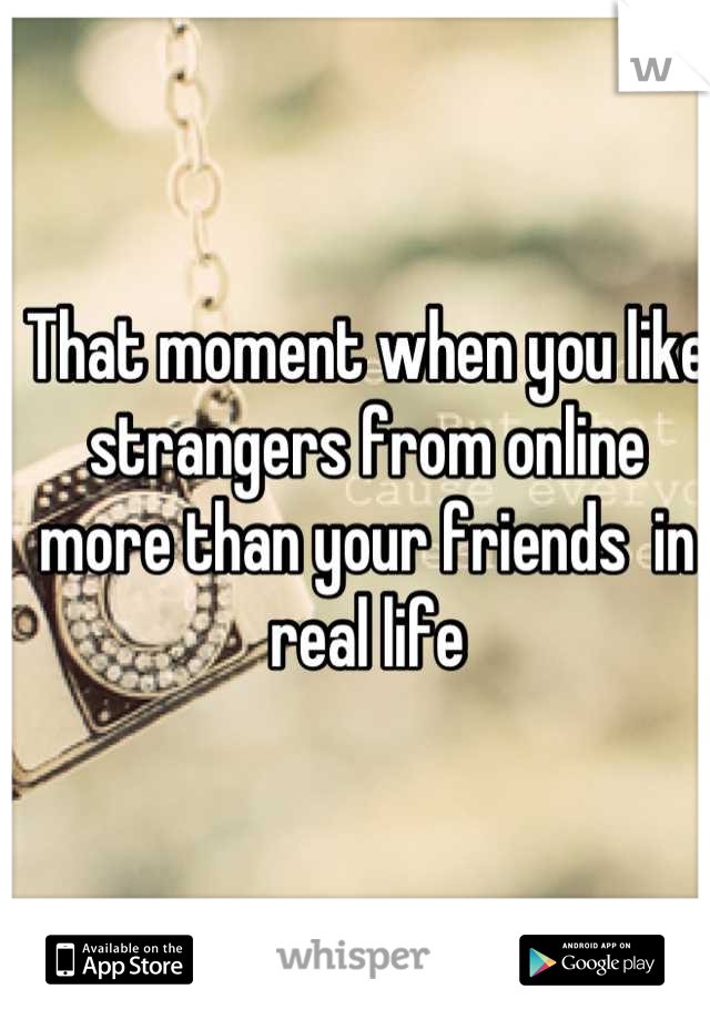 That moment when you like strangers from online more than your friends  in real life