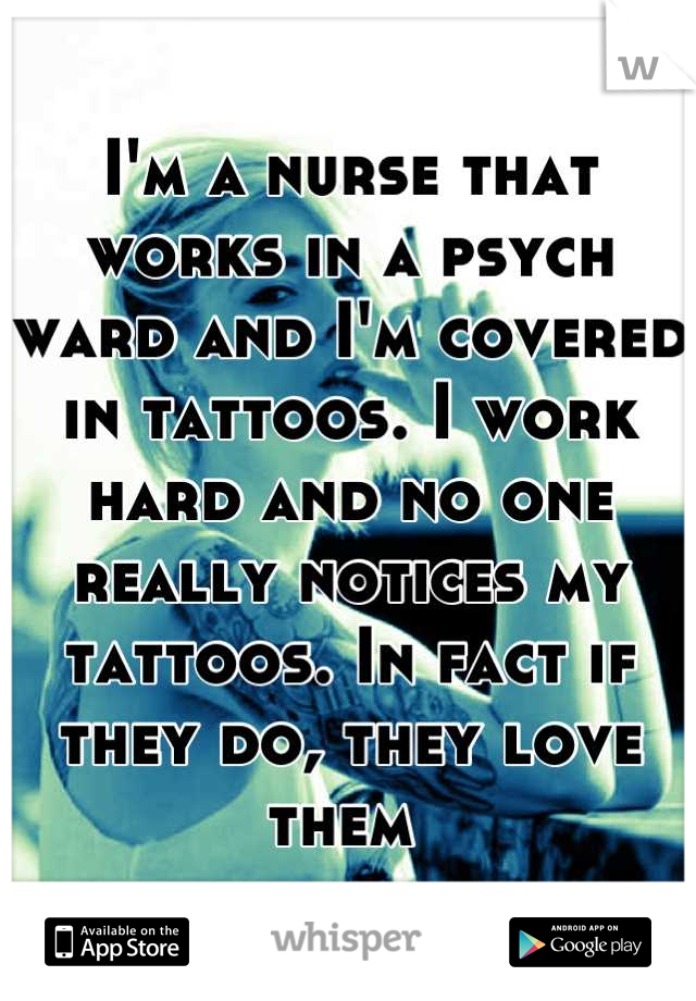 I'm a nurse that works in a psych ward and I'm covered in tattoos. I work hard and no one really notices my tattoos. In fact if they do, they love them 