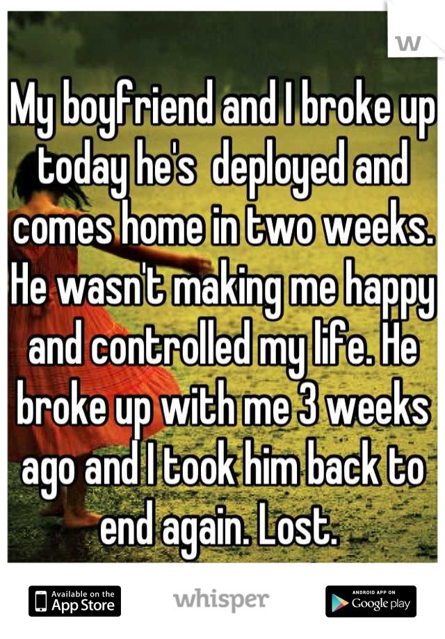 My boyfriend and I broke up today he's  deployed and comes home in two weeks. 
He wasn't making me happy and controlled my life. He broke up with me 3 weeks ago and I took him back to end again. Lost. 
