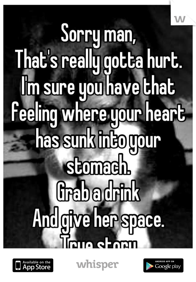 Sorry man, 
That's really gotta hurt.
I'm sure you have that feeling where your heart has sunk into your stomach.
Grab a drink 
And give her space.
True story