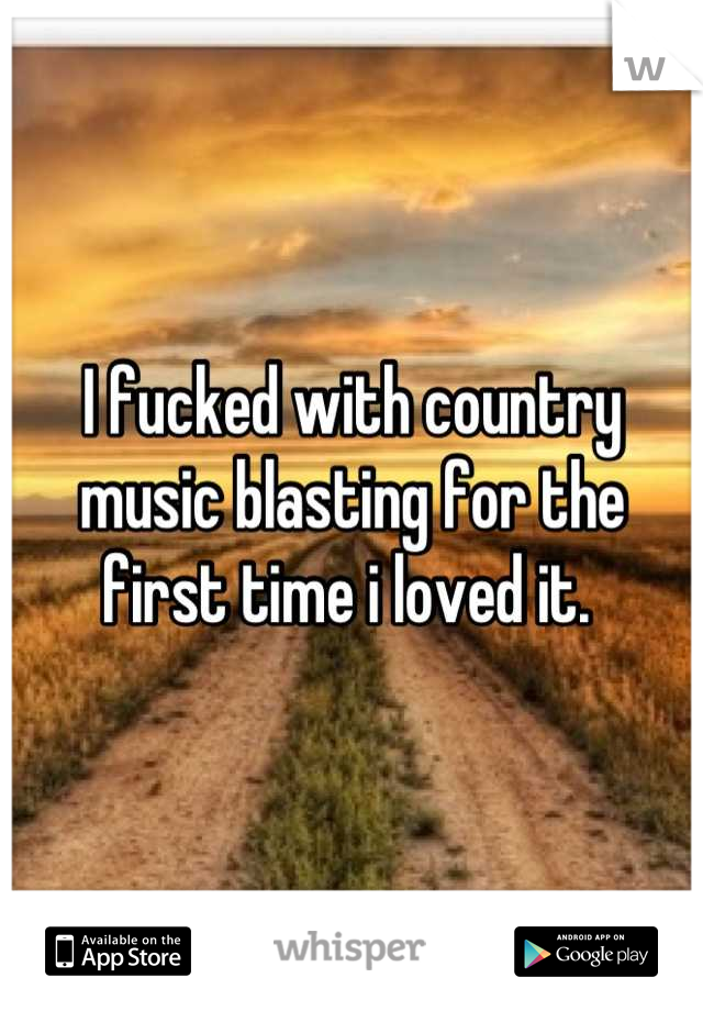 I fucked with country music blasting for the first time i loved it. 