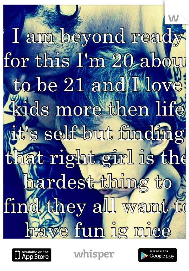 I am beyond ready for this I'm 20 about to be 21 and I love kids more then life it's self but finding that right girl is the hardest thing to find they all want to have fun ig nice guys do finish last