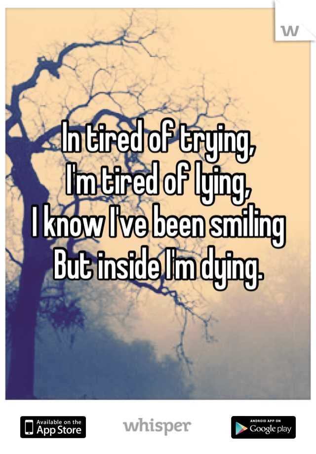 In tired of trying, 
I'm tired of lying, 
I know I've been smiling 
But inside I'm dying.