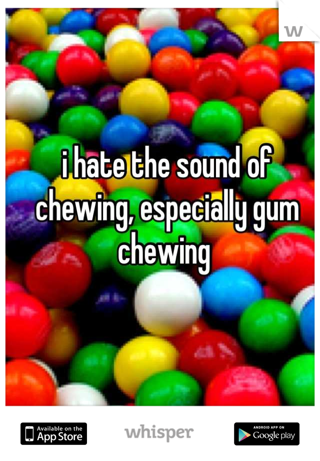 i hate the sound of chewing, especially gum chewing 