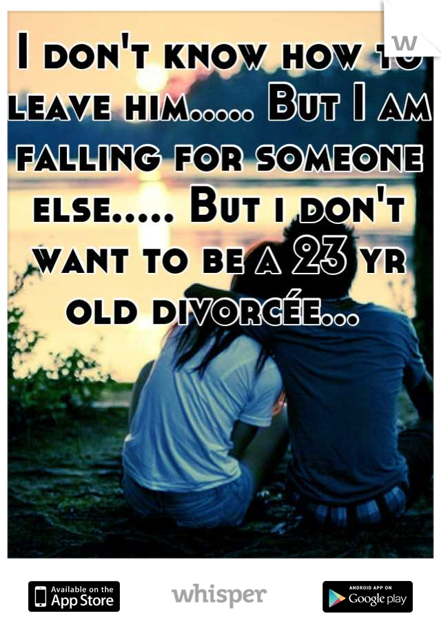 I don't know how to leave him..... But I am falling for someone else..... But i don't want to be a 23 yr old divorcée... 