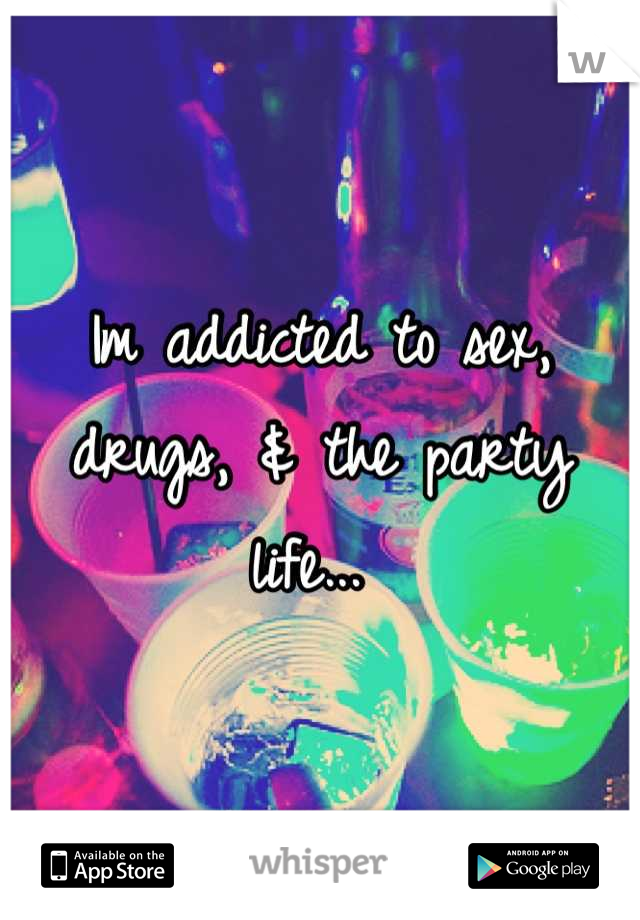 Im addicted to sex, drugs, & the party life... 