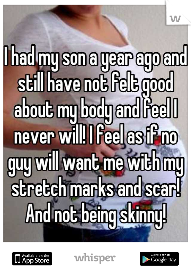 I had my son a year ago and still have not felt good about my body and feel I never will! I feel as if no guy will want me with my stretch marks and scar! And not being skinny!