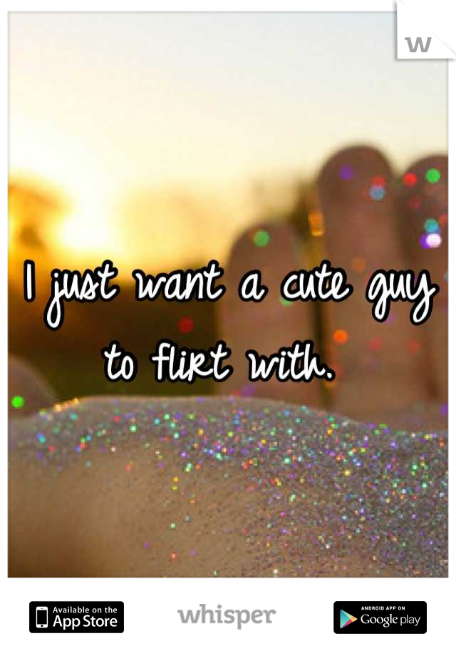 I just want a cute guy to flirt with. 