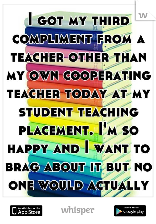 I got my third compliment from a teacher other than my own cooperating teacher today at my student teaching placement. I'm so happy and I want to brag about it but no one would actually care. 