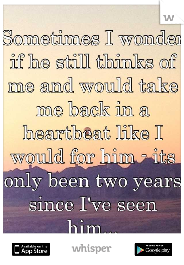 Sometimes I wonder if he still thinks of me and would take me back in a heartbeat like I would for him - its only been two years since I've seen him...