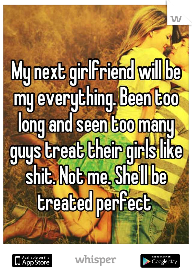 My next girlfriend will be my everything. Been too long and seen too many guys treat their girls like shit. Not me. She'll be treated perfect 