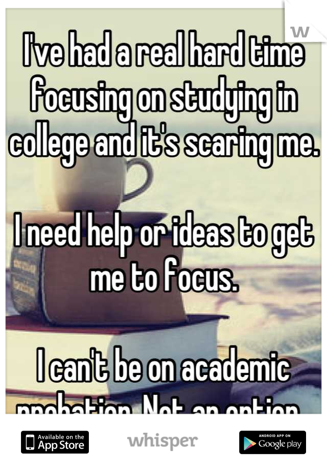 I've had a real hard time focusing on studying in college and it's scaring me. 

I need help or ideas to get me to focus. 

I can't be on academic probation. Not an option. 