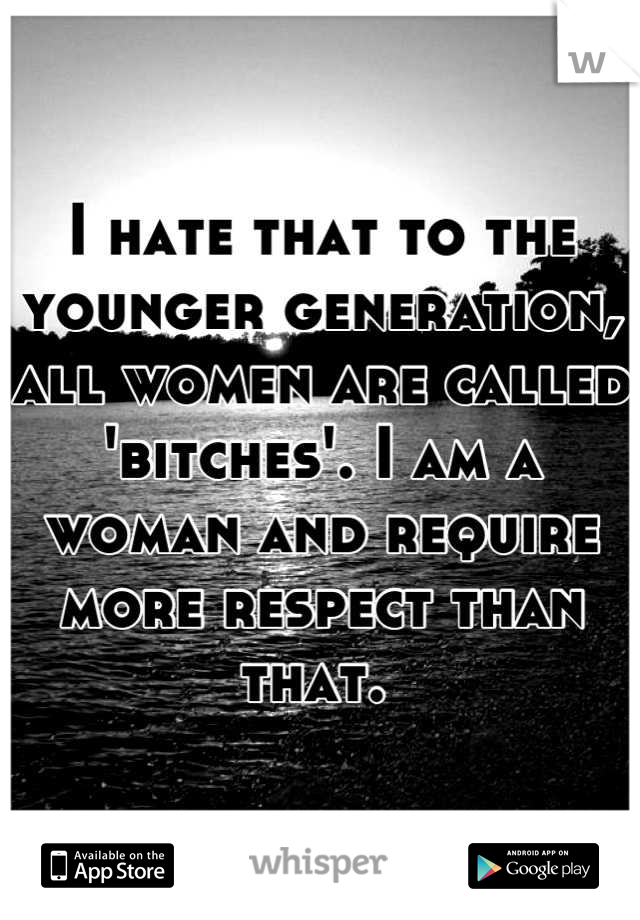 I hate that to the younger generation, all women are called 'bitches'. I am a woman and require more respect than that. 