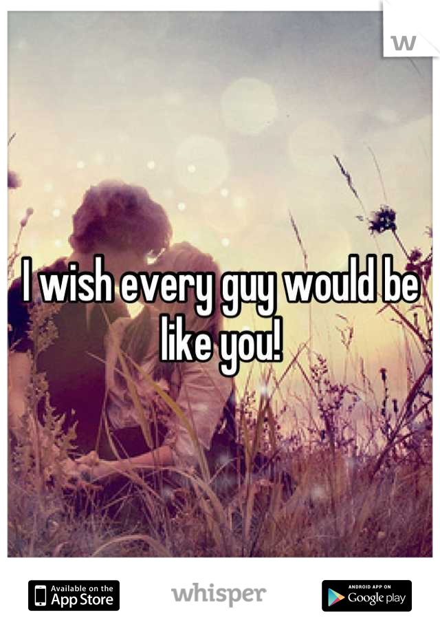 I wish every guy would be like you!