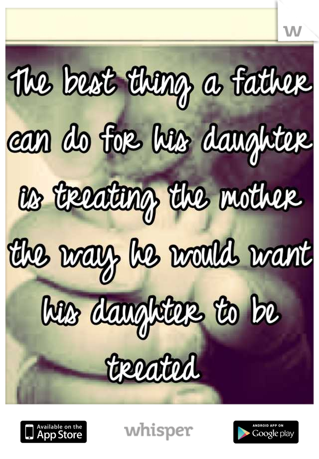 The best thing a father can do for his daughter is treating the mother the way he would want his daughter to be treated 