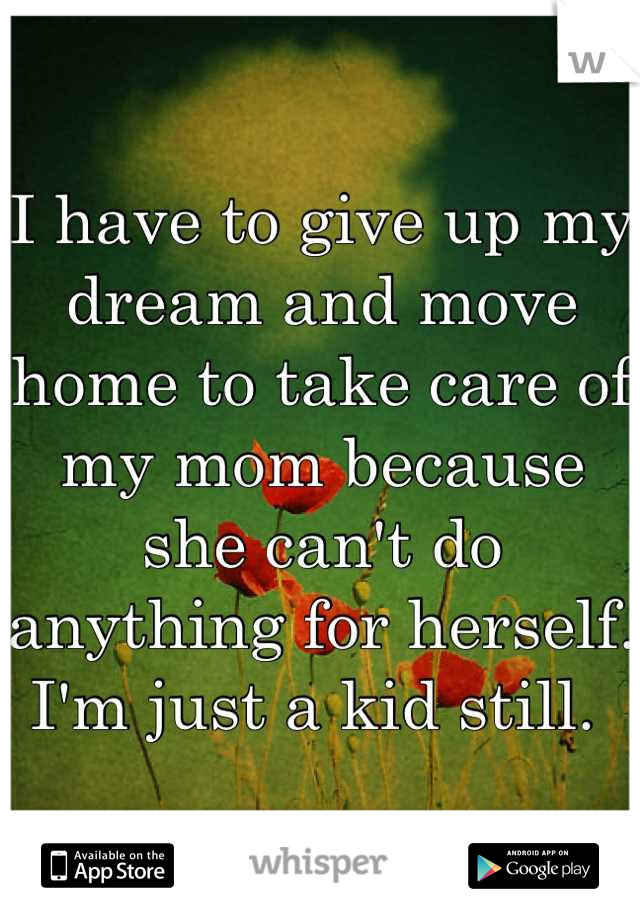 I have to give up my dream and move home to take care of my mom because she can't do anything for herself. I'm just a kid still. 
