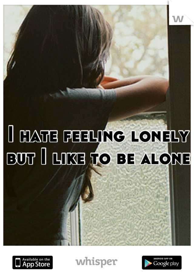 I hate feeling lonely but I like to be alone