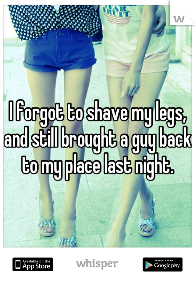 I forgot to shave my legs, and still brought a guy back to my place last night.