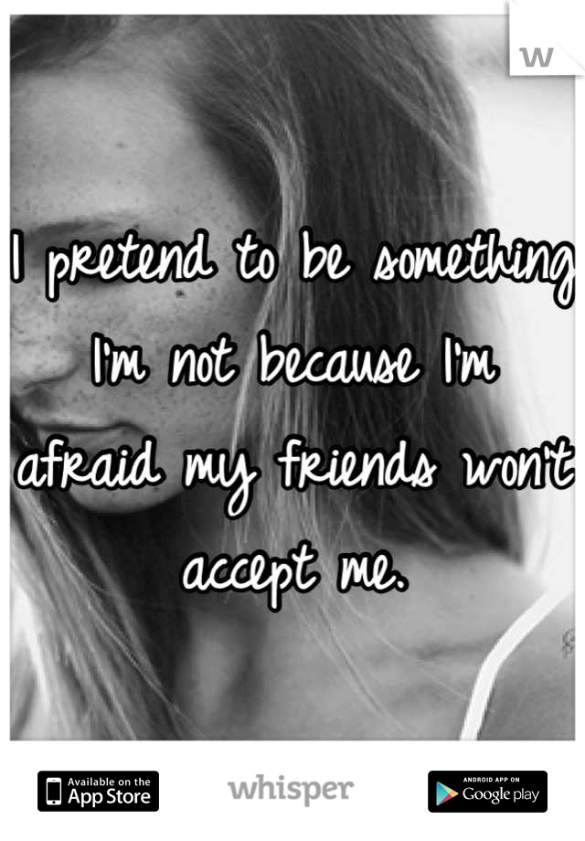 I pretend to be something I'm not because I'm afraid my friends won't accept me.