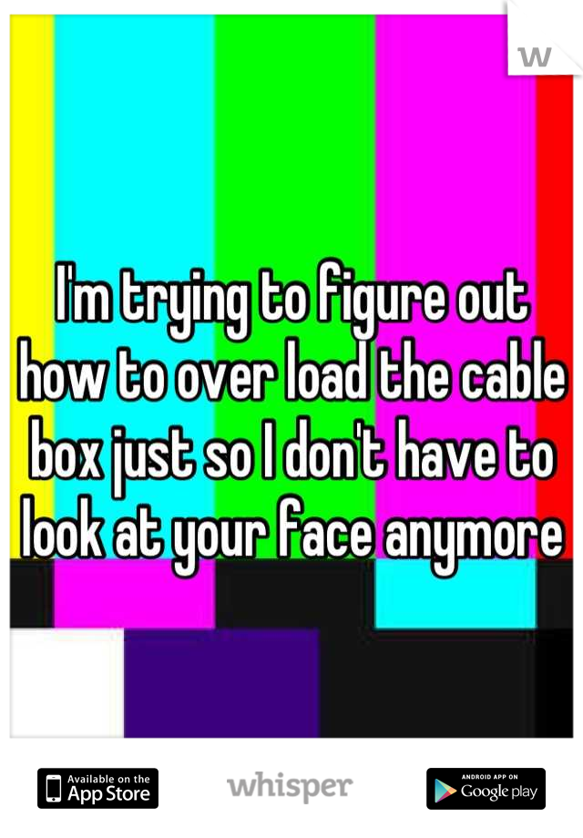 I'm trying to figure out how to over load the cable box just so I don't have to look at your face anymore