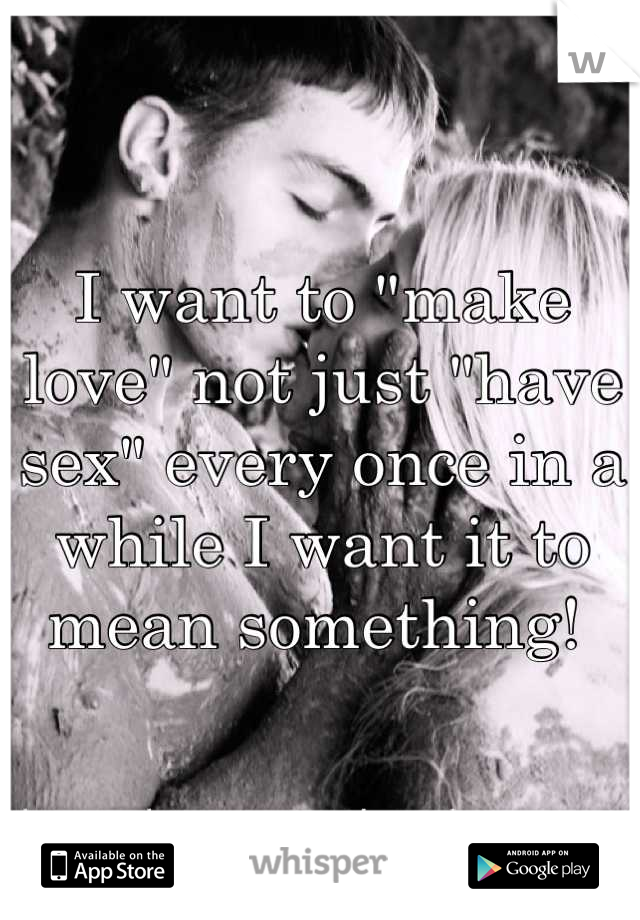 I want to "make love" not just "have sex" every once in a while I want it to mean something! 