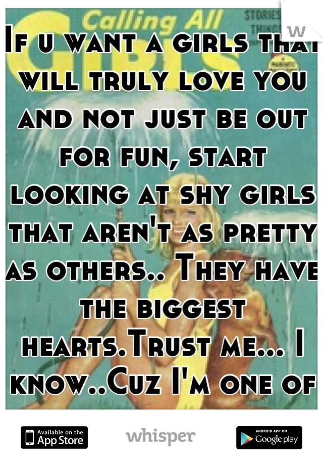 If u want a girls that will truly love you and not just be out for fun, start looking at shy girls that aren't as pretty as others.. They have the biggest hearts.Trust me... I know..Cuz I'm one of them