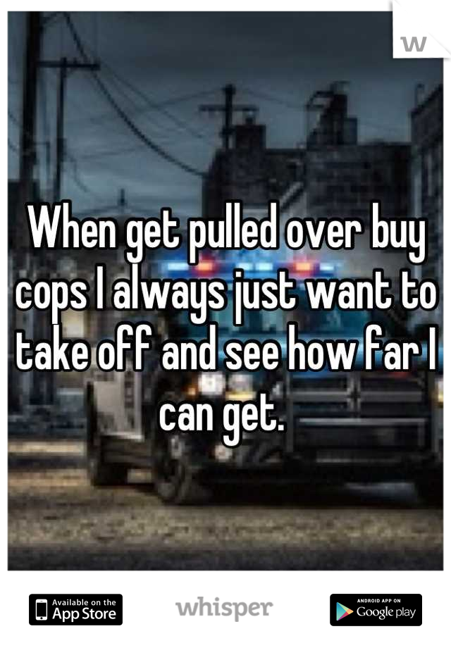 When get pulled over buy cops I always just want to take off and see how far I can get. 