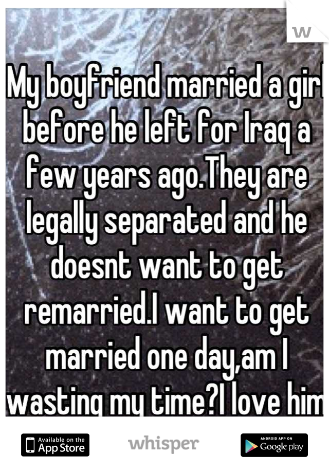 My boyfriend married a girl before he left for Iraq a few years ago.They are legally separated and he doesnt want to get remarried.I want to get married one day,am I wasting my time?I love him dearly:/