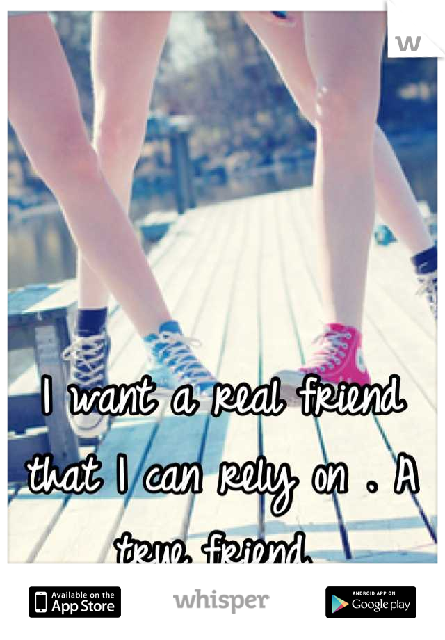 I want a real friend that I can rely on . A true friend 