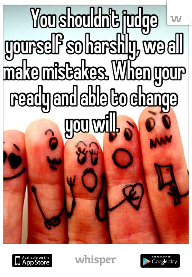 You shouldn't judge yourself so harshly, we all make mistakes. When your ready and able to change you will. 