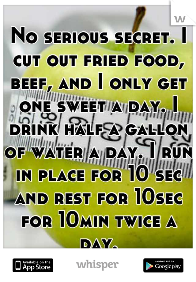 No serious secret. I cut out fried food, beef, and I only get one sweet a day. I drink half a gallon of water a day. I run in place for 10 sec and rest for 10sec for 10min twice a day.