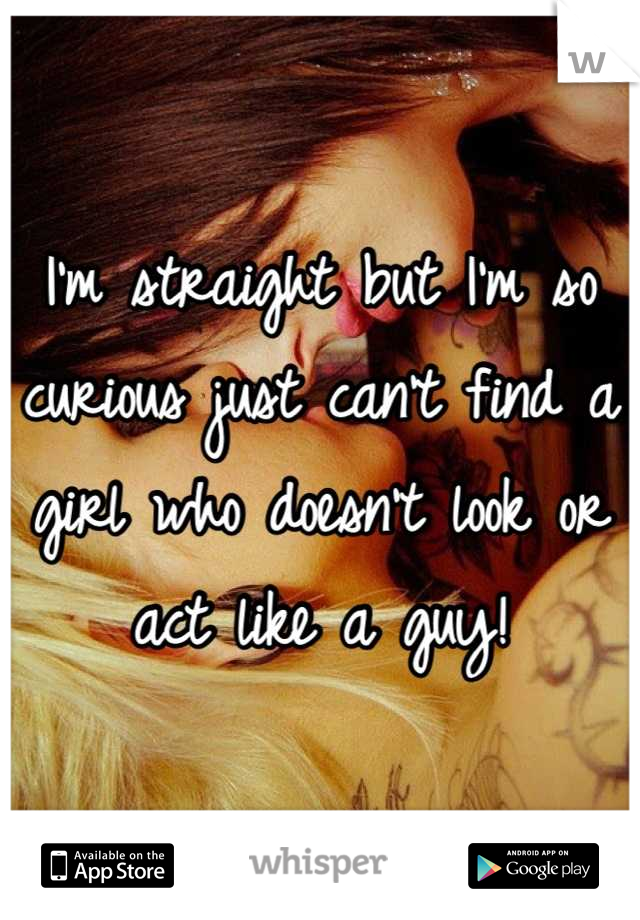 I'm straight but I'm so curious just can't find a girl who doesn't look or act like a guy!