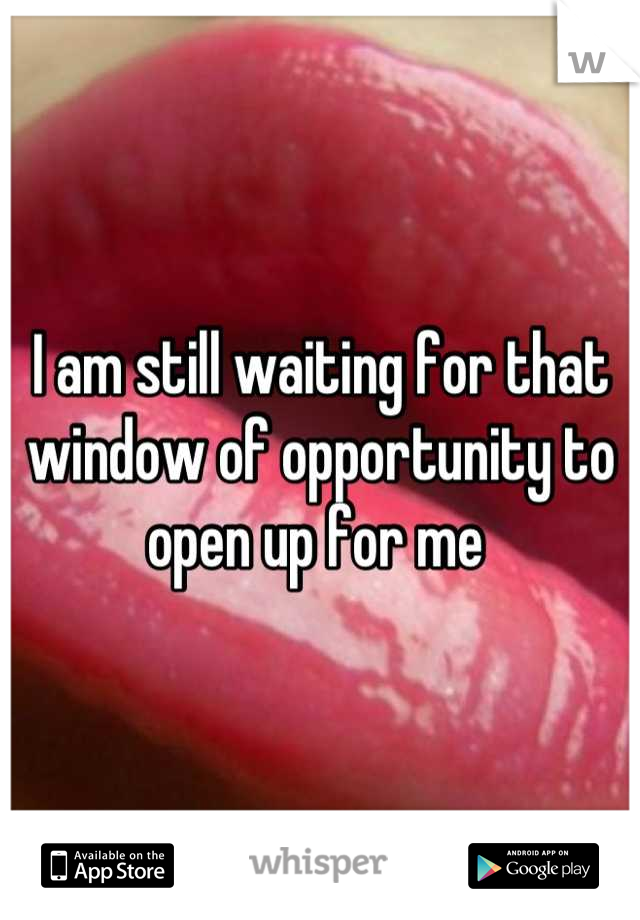 I am still waiting for that window of opportunity to open up for me 