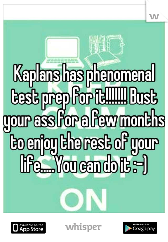 Kaplans has phenomenal test prep for it!!!!!!! Bust your ass for a few months to enjoy the rest of your life.....You can do it :-)