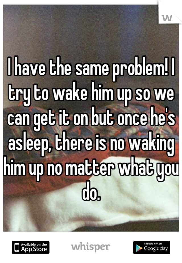 I have the same problem! I try to wake him up so we can get it on but once he's asleep, there is no waking him up no matter what you do.