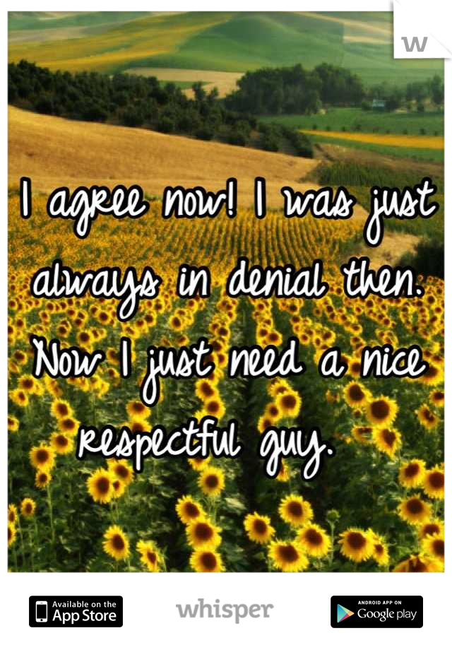 I agree now! I was just always in denial then. Now I just need a nice respectful guy.  