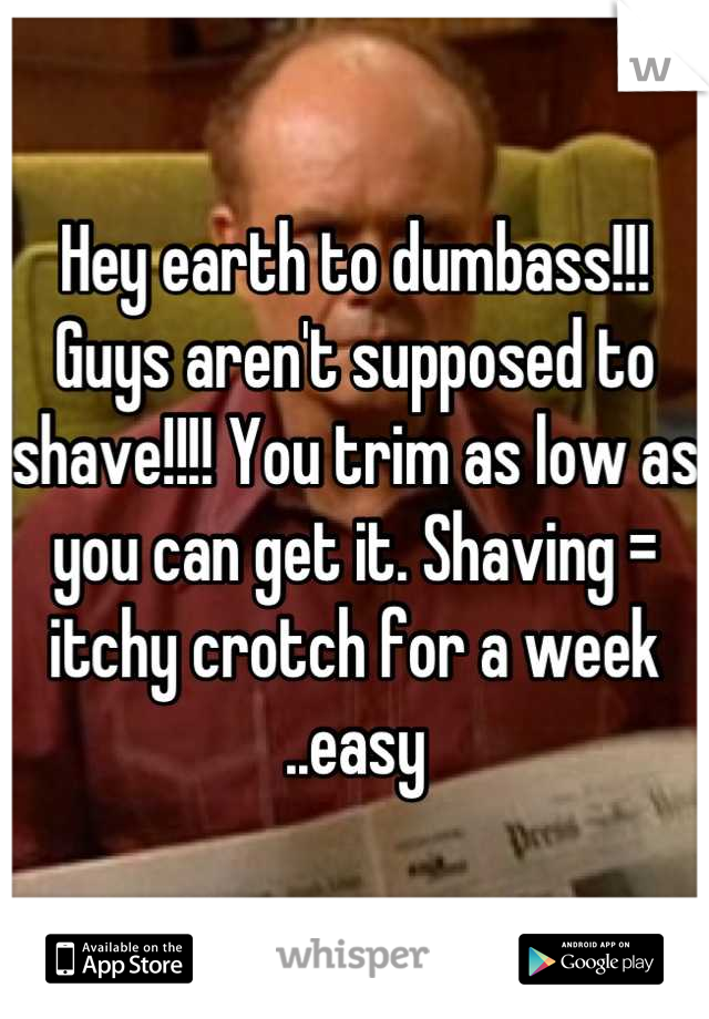 Hey earth to dumbass!!! Guys aren't supposed to shave!!!! You trim as low as you can get it. Shaving = itchy crotch for a week ..easy